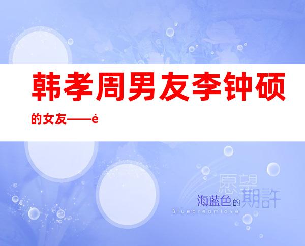 韩孝周男友李钟硕的女友——韩孝周男友和朴炯植