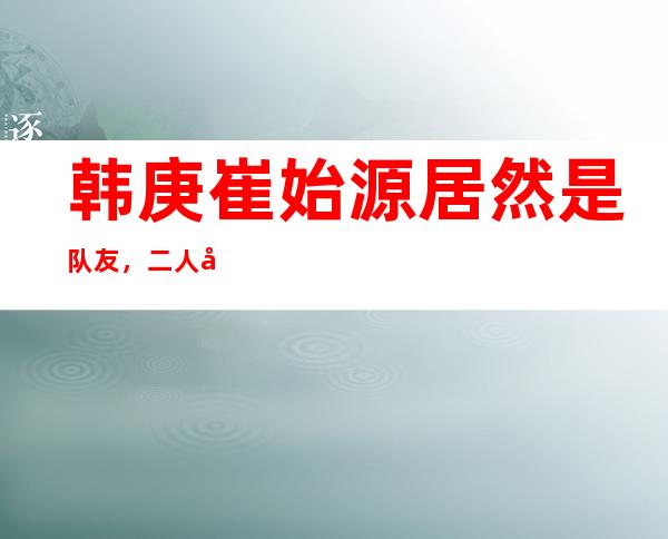 韩庚崔始源居然是队友，二人合影流出让人泪目！