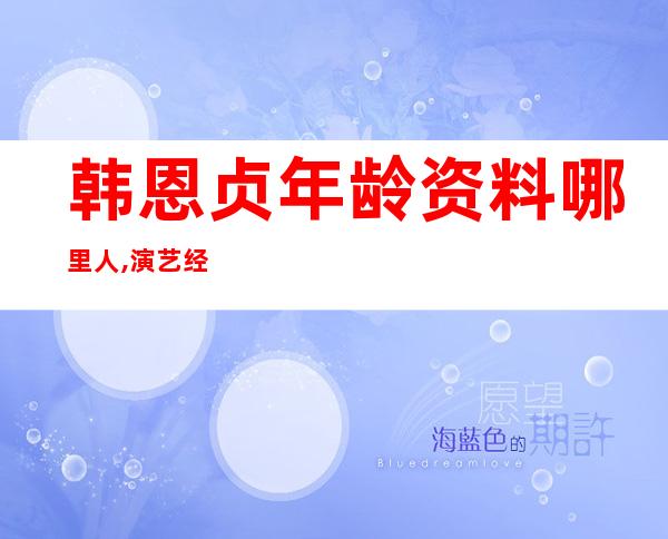 韩恩贞年龄资料哪里人,演艺经历,主要作品,社会活动