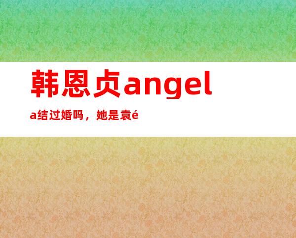 韩恩贞angela结过婚吗，她是袁野老婆吗？