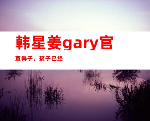 韩星姜gary官宣得子， 孩子已经五六岁照片曝光网友惊呼一模一样