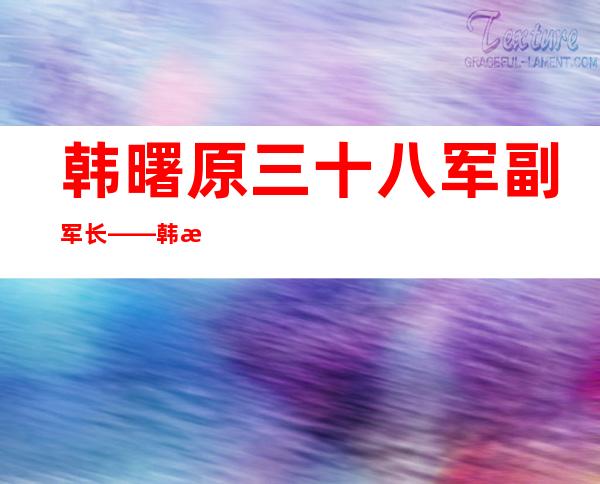 韩曙原三十八军副军长——韩曙光将军简介