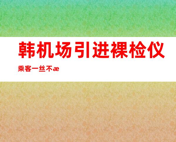 韩机场引进裸检仪 乘客一丝不挂全裸被检太罪恶饱受争议