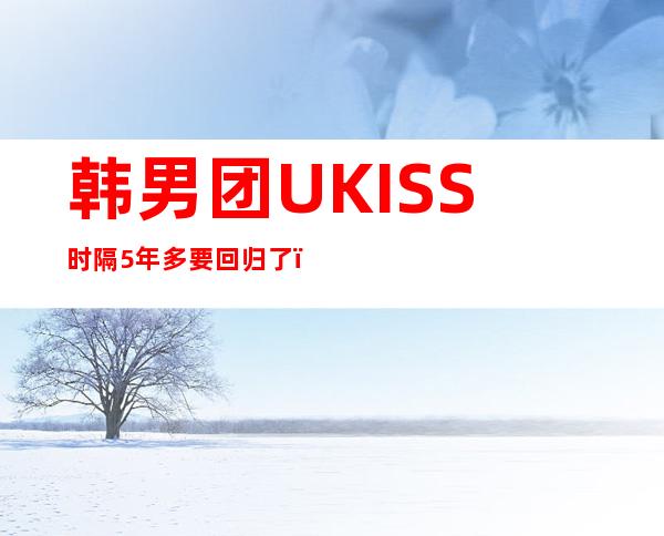 韩男团UKISS时隔5年多要回归了，纪念出道15周年