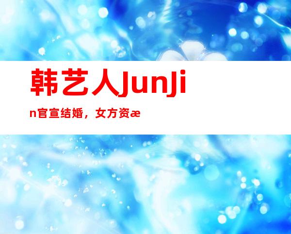 韩艺人JunJin官宣结婚，女方资料起底居然有强大背景！