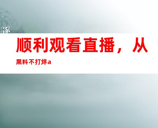 顺利观看直播，从黑料不打烊app下载地址进入