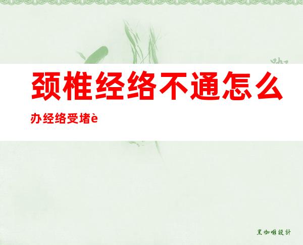 颈椎经络不通怎么办经络受堵肩颈酸痛怎么办——颈椎经络不通的症状及治疗方法