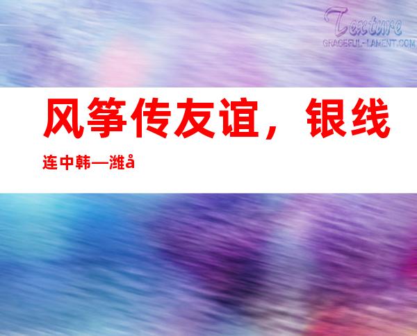 风筝传友谊，银线连中韩—潍坊风筝工坊云课堂走进韩国校园