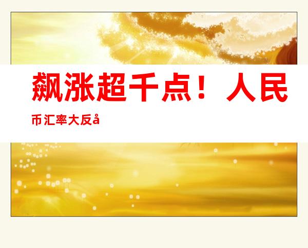 飙涨超千点！人民币汇率大反弹，管涛：明年人民币涨跌不取决于美元强弱