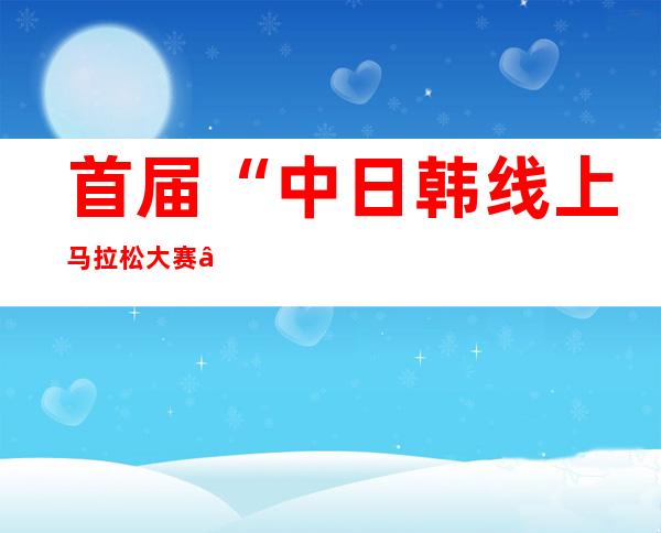 首届“中日韩线上马拉松大赛”启动仪式在韩举行