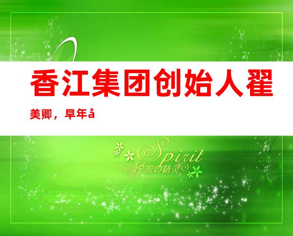 香江集团创始人翟美卿，早年倒腾家居赚第一桶金，今成百亿女富豪