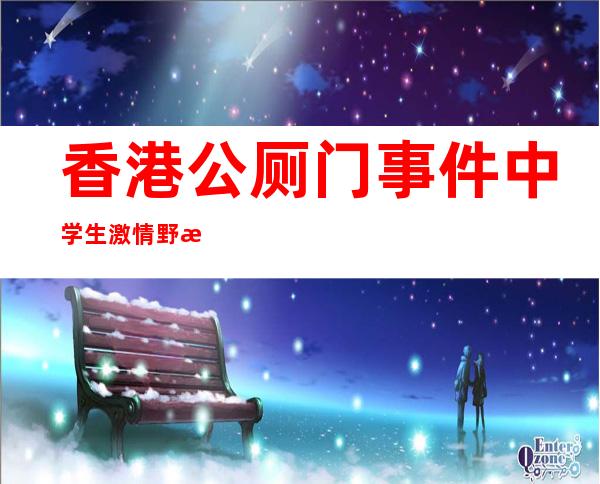 香港公厕门事件 中学生激情野战7分钟看得众人目瞪口呆