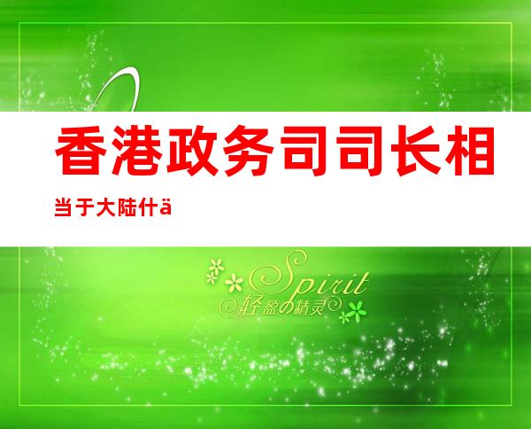 香港政务司司长相当于大陆什么级别-香港政务司司长和保安局局长那个大