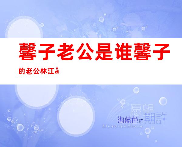 馨子老公是谁馨子的老公林江国个人资料及图片介绍 _馨子老公是谁