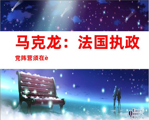 马克龙：法国执政党阵营须在议会选举中赢得“强大而明确的多数”