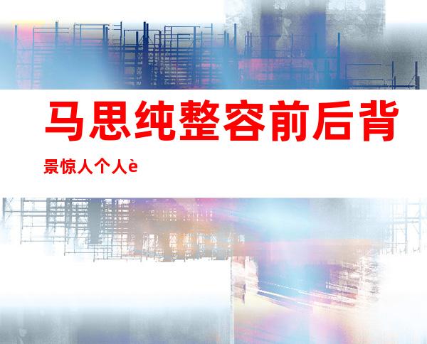 马思纯整容前后背景惊人 个人资料遭扒与男友欧豪被曝同居