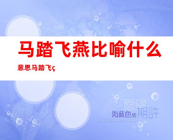 马踏飞燕比喻什么意思?马踏飞燕的象征意义(马踏飞燕比喻什么意思,代表什么生肖)