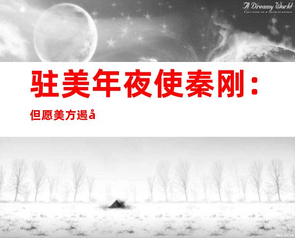 驻美年夜使秦刚：但愿美方遏制损人晦气己的做法！