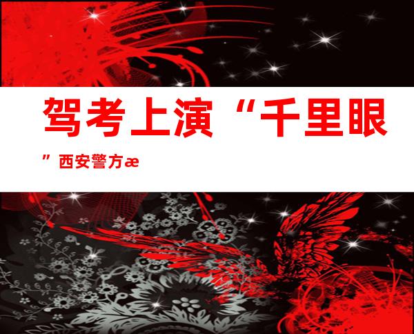 驾考上演“千里眼” 西安警方抓获犯罪嫌疑人3名