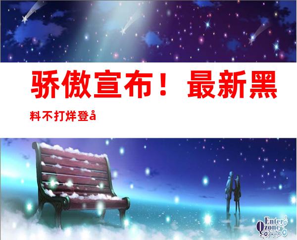 骄傲宣布！最新黑料不打烊登录页面已上线，安卓苹果用户均可畅享