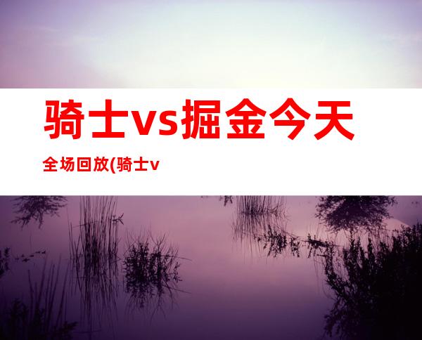 骑士vs掘金今天全场回放(骑士vs掘金2018年3月8日)