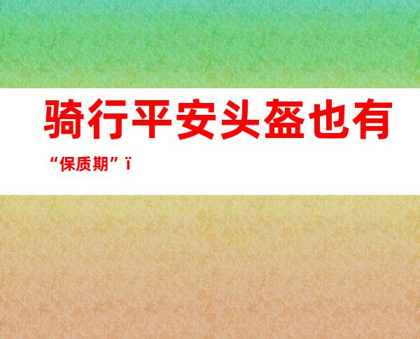 骑行平安头盔也有“保质期”？专家科普：通常为5年