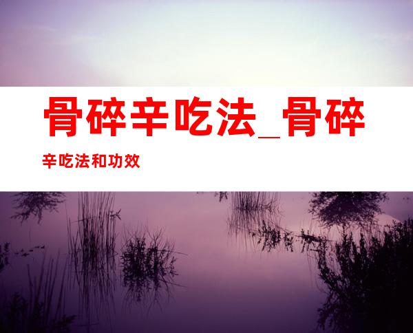 骨碎辛吃法_骨碎辛吃法和功效是什么？怎么吃最好