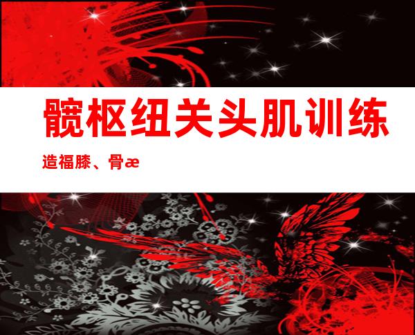 髋枢纽关头肌训练造福膝、骨枢纽关头炎患者  微创参与手术助心脏瓣膜病患快速病愈