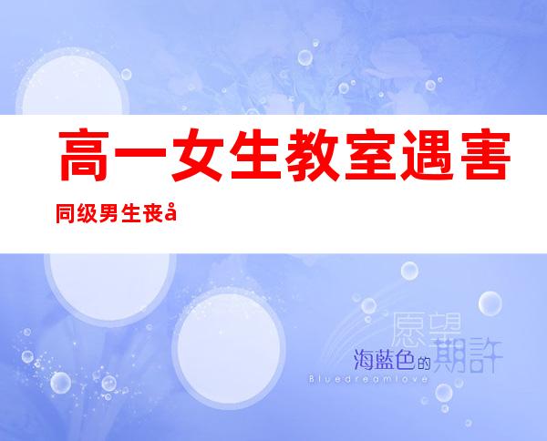高一女生教室遇害 同级男生丧尽天良求爱不成暴怒奸杀