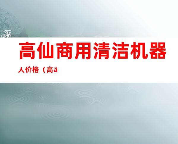 高仙商用清洁机器人价格（高仙机器人公司怎么样）