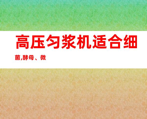 高压匀浆机适合细菌,酵母、微藻等细胞的破碎加工（高压匀浆机不适用于哪种微生物细胞的破碎）