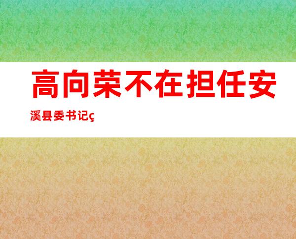 高向荣不在担任安溪县委书记现任什么职务——高向荣现在在哪个単位