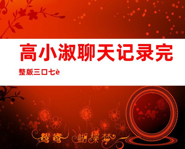 高小淑聊天记录完整版 三口七肛内容令人汗颜