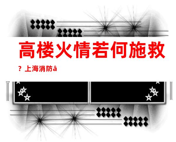 高楼火情若何施救？上海消防“黑科技”展示立体多维营救气力