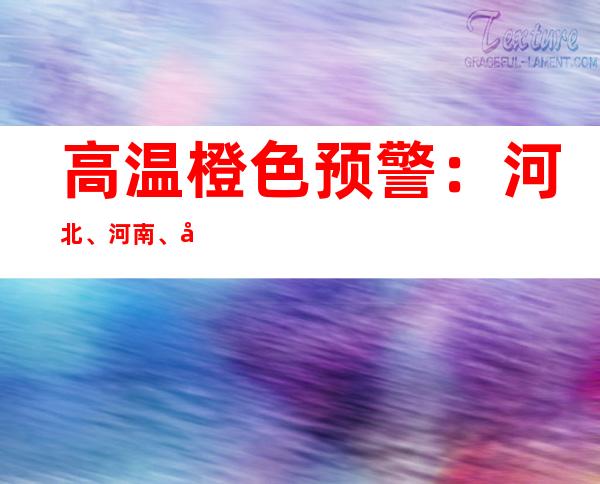 高温橙色预警：河北、河南、山东等地局地可达40℃以上