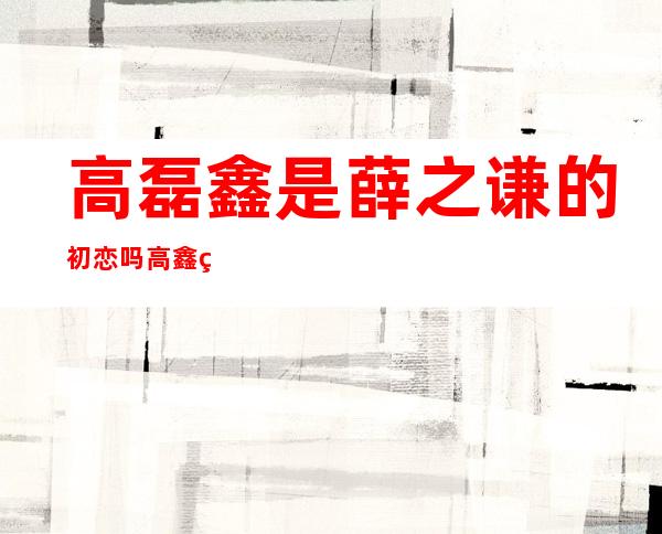 高磊鑫是薛之谦的初恋吗 高鑫磊和薛之谦的故事