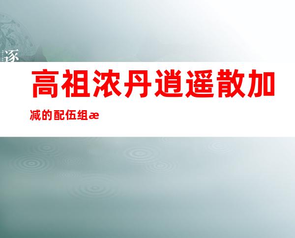 高祖浓丹逍遥散加减的配伍组成、作用及功效、经验