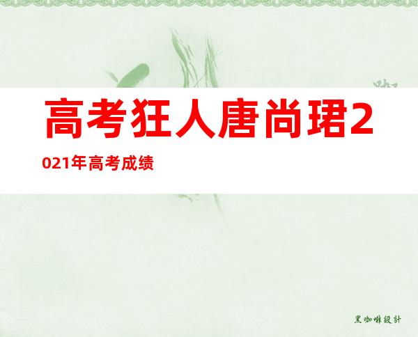 高考狂人唐尚珺2021年高考成绩（高考狂人唐尚珺2022）