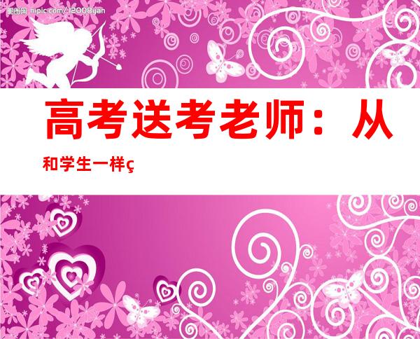 高考送考老师：从和学生一样紧张到学生的“守护神”