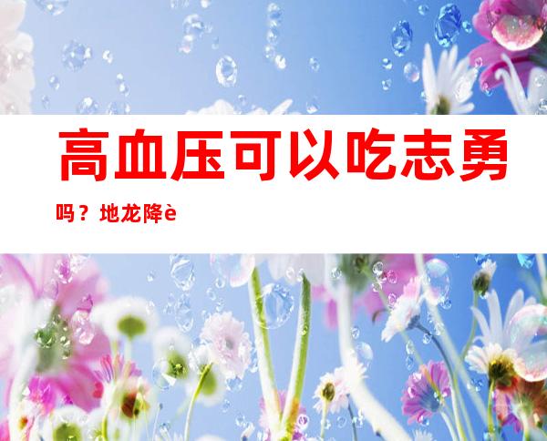 高血压可以吃志勇吗？地龙降血压吃法、药膳食疗和茶疗