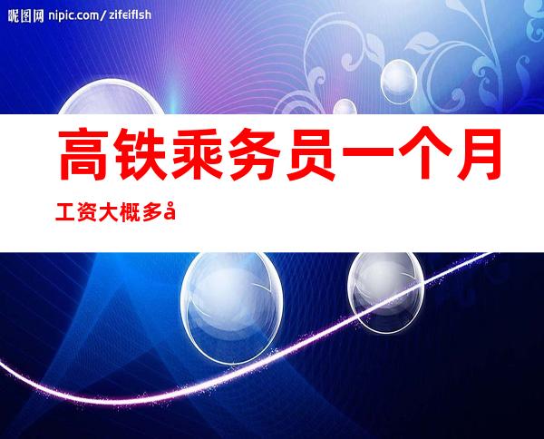 高铁乘务员一个月工资大概多少钱（火车司机工资一般多少钱一个月）