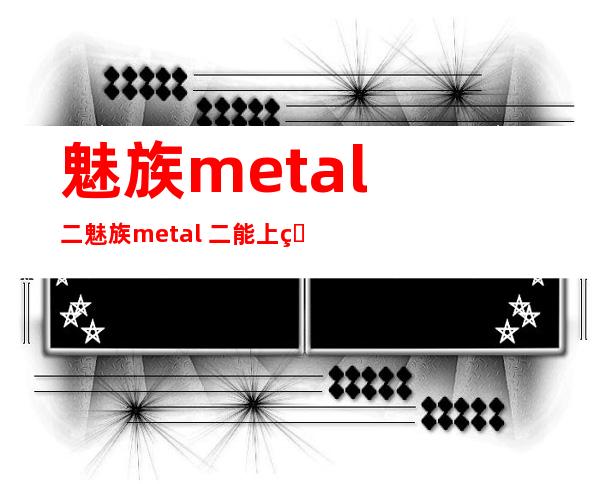 魅族metal 二 魅族metal 二能上电疑卡吗？