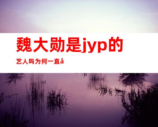 魏大勋是jyp的艺人吗 为何一直在国内发展