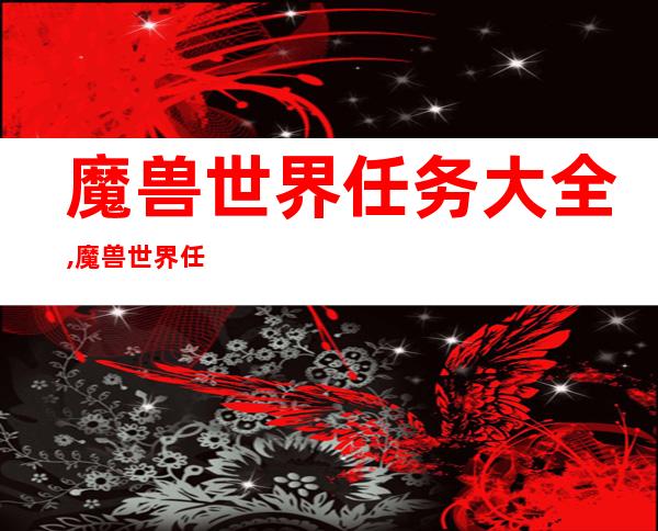 魔兽世界任务大全,魔兽世界任务全攻略，详细介绍每一项任务