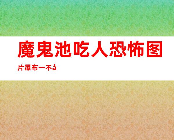 魔鬼池吃人恐怖图片 瀑布一不小心会引来杀身之祸