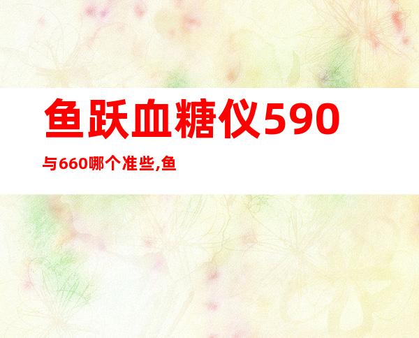 鱼跃血糖仪590与660哪个准些,鱼跃血糖仪660和580哪个更好