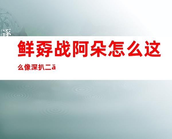 鲜孬战阿朵怎么这么像 深扒二人闭系使人惊骇 