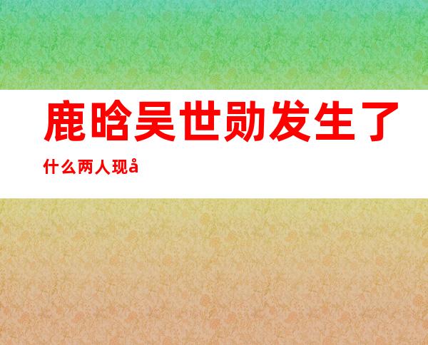 鹿晗吴世勋发生了什么 两人现在还有联系吗