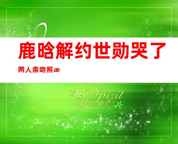 鹿晗解约世勋哭了 两人亲吻照怎么回事深扒私密关系