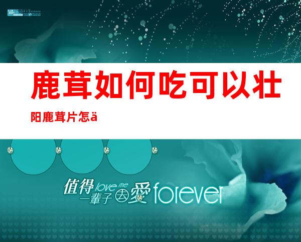 鹿茸如何吃可以壮阳?鹿茸片怎么吃法补肾壮阳效果最好